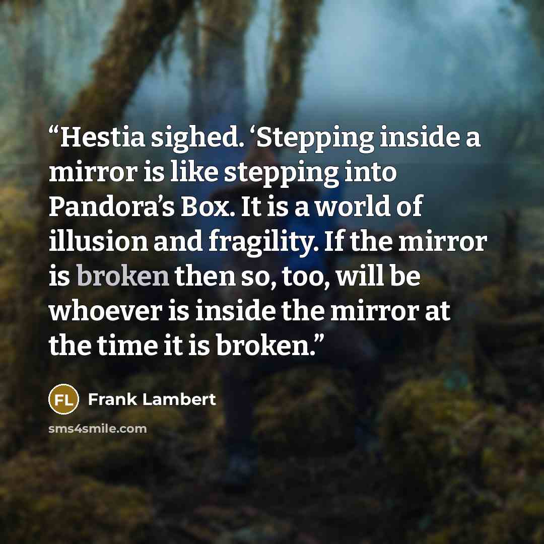 “Hestia sighed. ‘Stepping inside a mirror is like stepping into Pandora’s Box. It is a world of illusion and fragility. If the mirror is broken then so, too, will be whoever is inside the mirror at the time it is broken.” quote by Frank Lambert