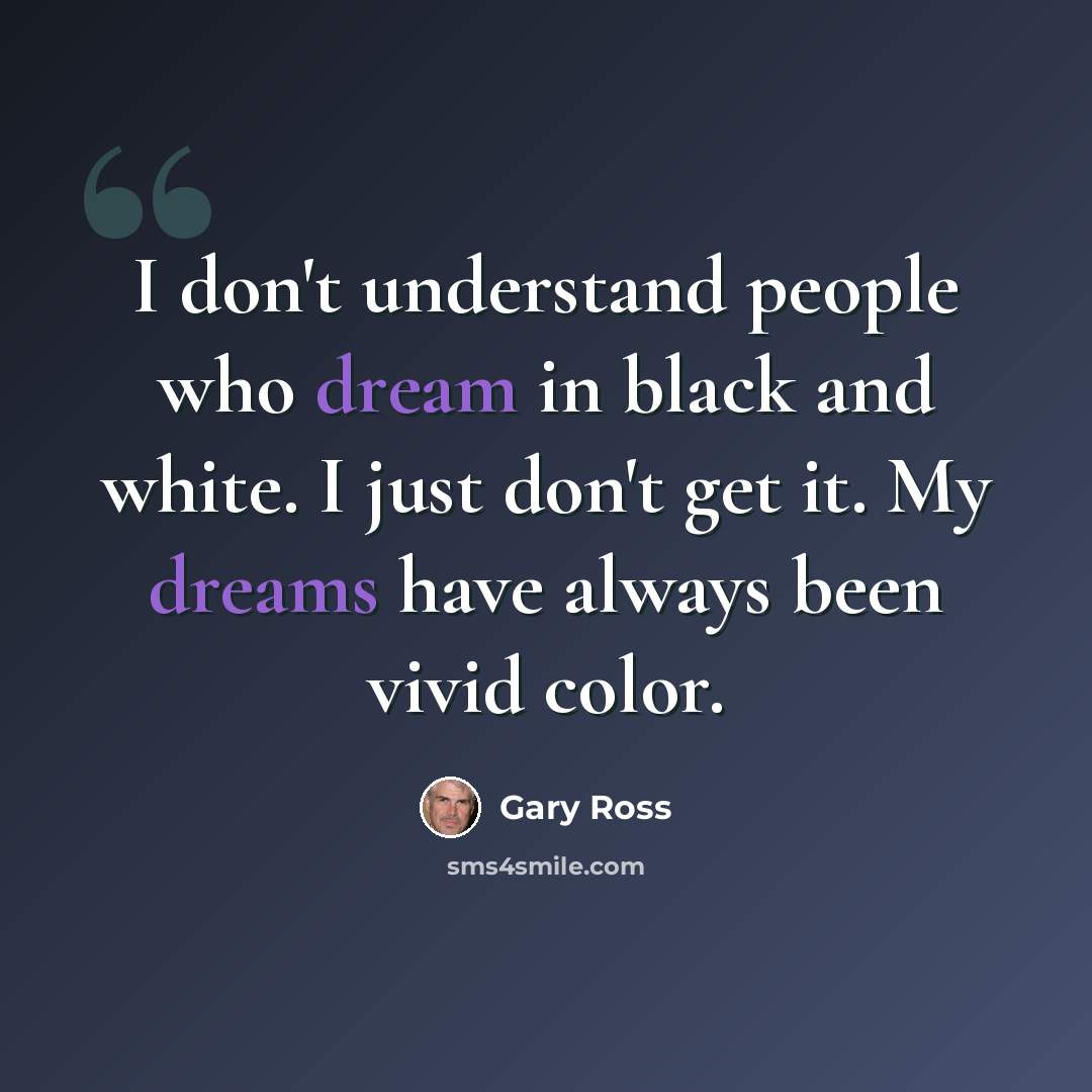 “I don't understand people who dream in black and white. I just don't get it. My dreams have always been vivid color.” quote by Gary Ross