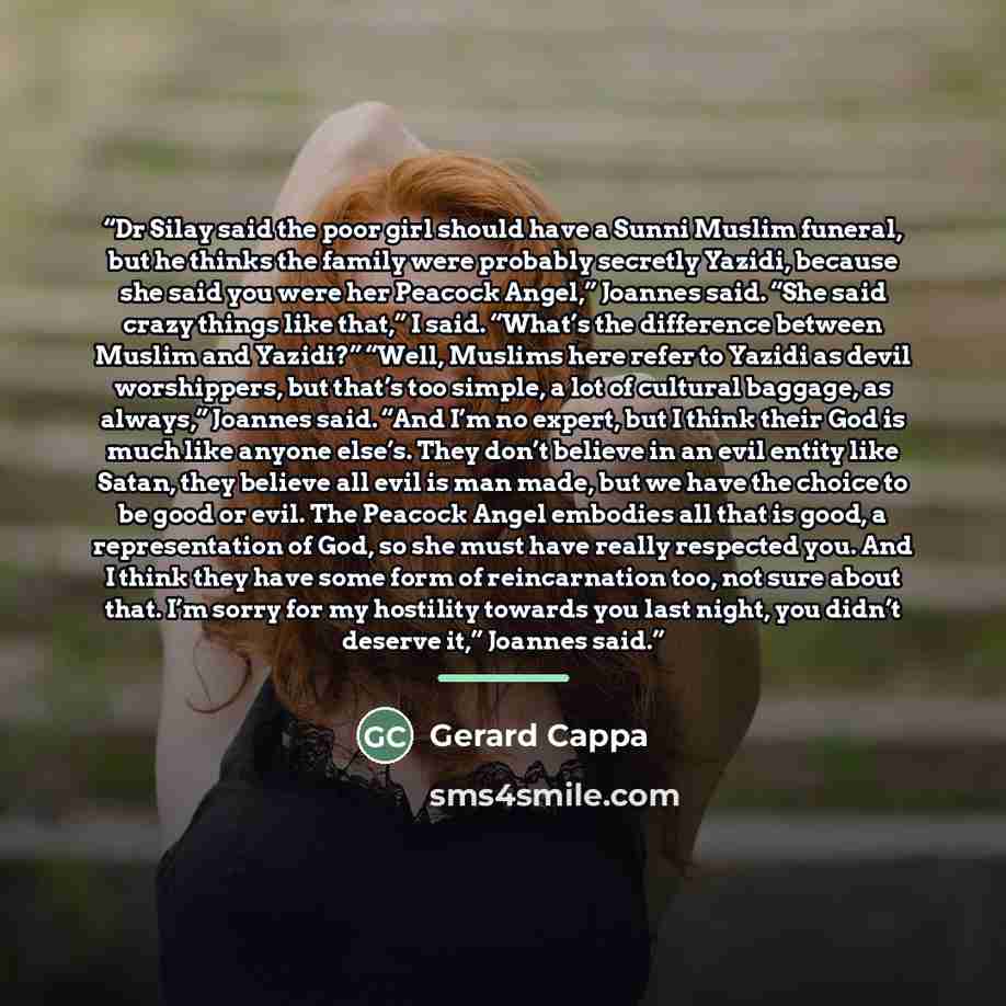 “Dr Silay said the poor girl should have a Sunni Muslim funeral, but he thinks the family were probably secretly Yazidi, because she said you were her Peacock Angel,” Joannes said. “She said crazy things like that,” I said. “What’s the difference between Muslim and Yazidi?” “Well, Muslims here…” quote by Gerard Cappa