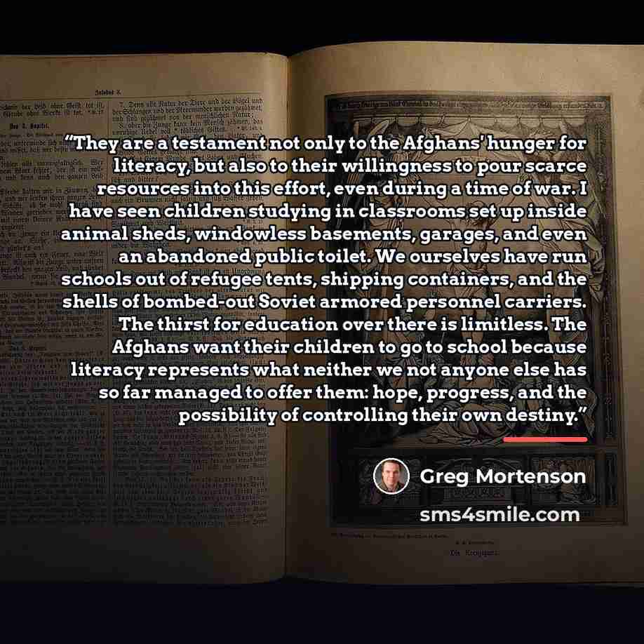 “They are a testament not only to the Afghans' hunger for literacy, but also to their willingness to pour scarce resources into this effort, even during a time of war. I have seen children studying in classrooms set up inside animal sheds, windowless basements, garages, and even an abandoned public…” quote by Greg Mortenson