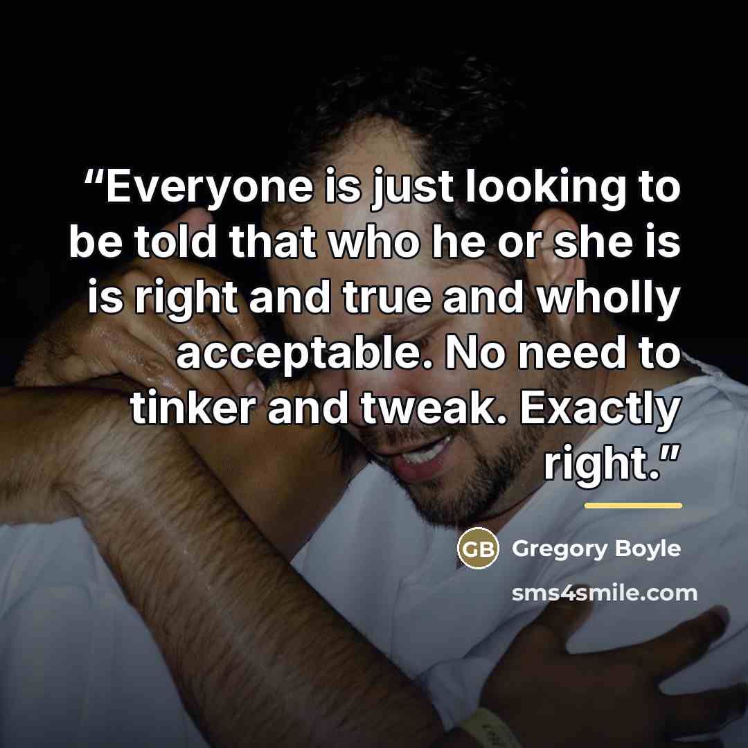 “Everyone is just looking to be told that who he or she is is right and true and wholly acceptable. No need to tinker and tweak. Exactly right.” quote by Gregory Boyle