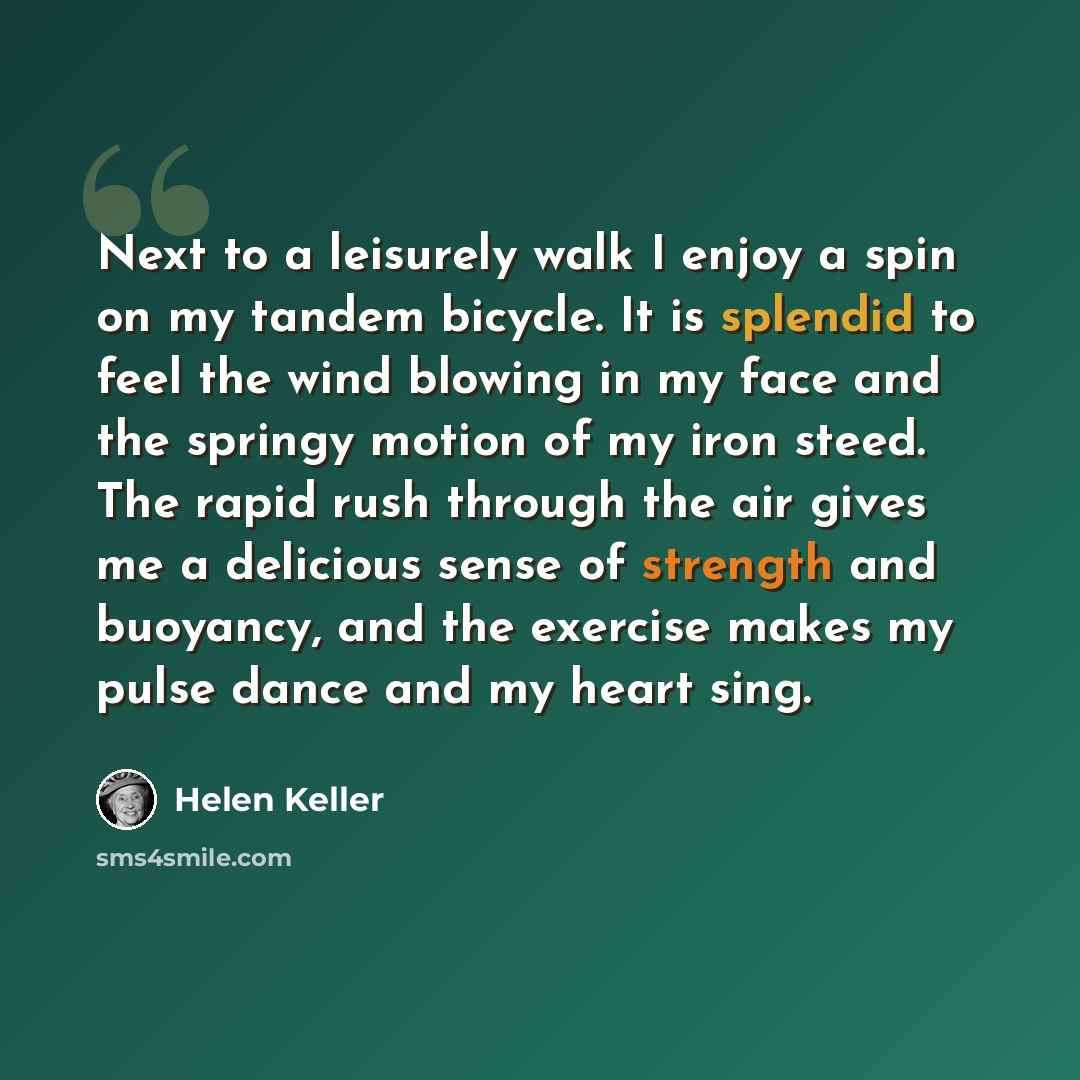 “Next to a leisurely walk I enjoy a spin on my tandem bicycle. It is splendid to feel the wind blowing in my face and the springy motion of my iron steed. The rapid rush through the air gives me a delicious sense of strength and buoyancy, and the exercise makes my pulse dance and my heart sing.” quote by Helen Keller