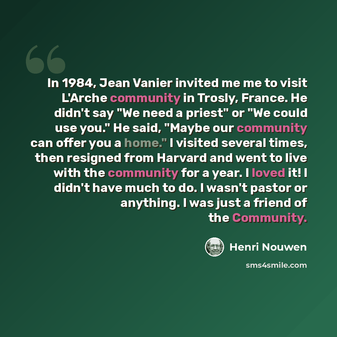 “In 1984, Jean Vanier invited me me to visit L'Arche community in Trosly, France. He didn't say "We need a priest" or "We could use you." He said, "Maybe our community can offer you a home." I visited several times, then resigned from Harvard and went to live with the community for a year. I loved…” quote by Henri Nouwen