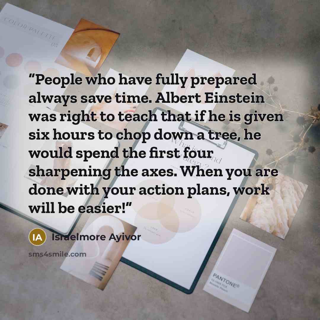 “People who have fully prepared always save time. Albert Einstein was right to teach that if he is given six hours to chop down a tree, he would spend the first four sharpening the axes. When you are done with your action plans, work will be easier!” quote by Israelmore Ayivor