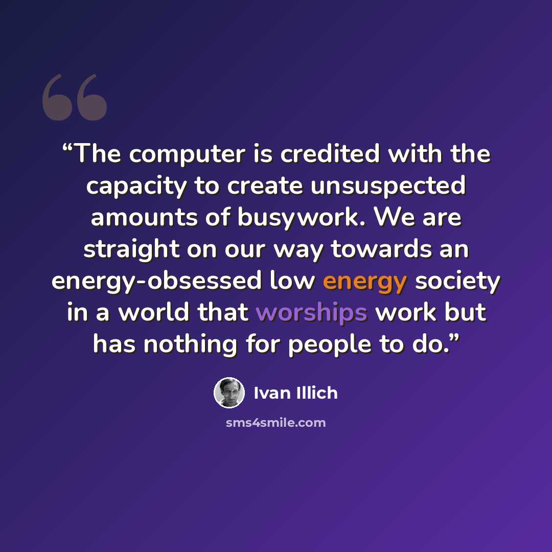 “The computer is credited with the capacity to create unsuspected amounts of busywork. We are straight on our way towards an energy-obsessed low energy society in a world that worships work but has nothing for people to do.” quote by Ivan Illich