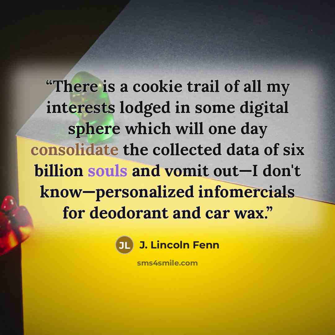“There is a cookie trail of all my interests lodged in some digital sphere which will one day consolidate the collected data of six billion souls and vomit out—I don't know—personalized infomercials for deodorant and car wax.” quote by J. Lincoln Fenn