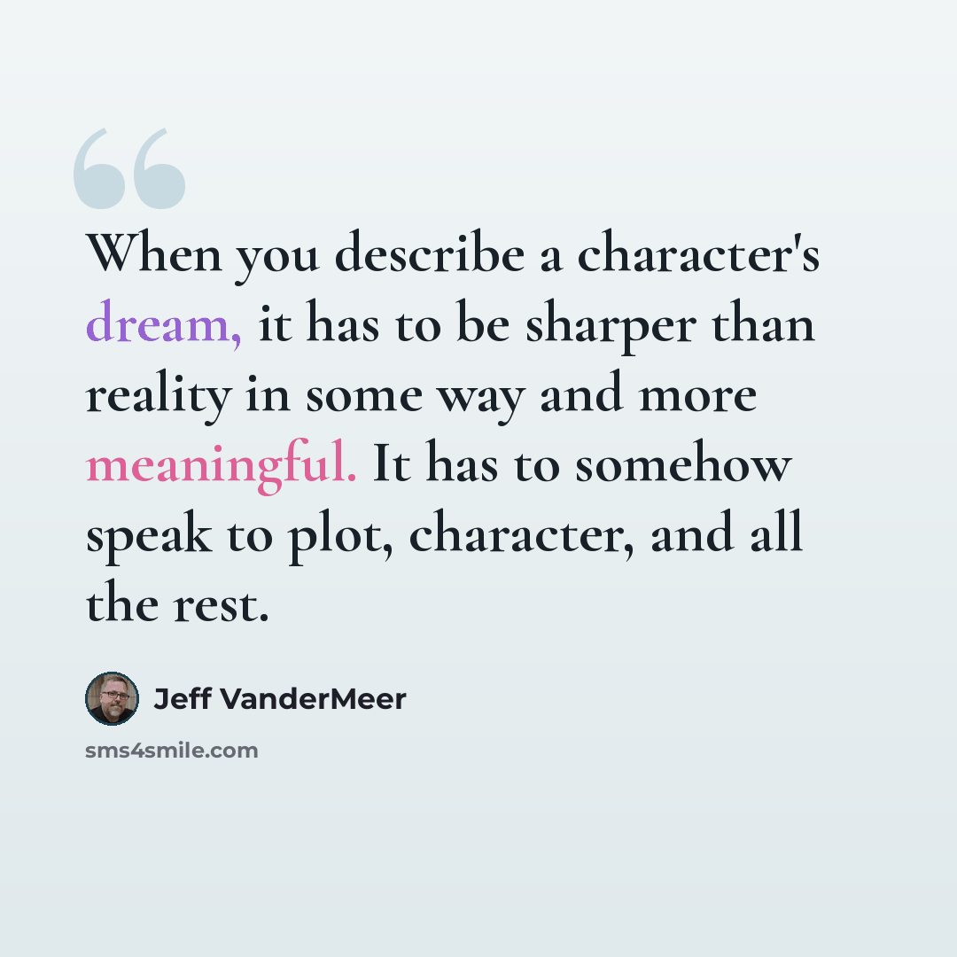 “When you describe a character's dream, it has to be sharper than reality in some way and more meaningful. It has to somehow speak to plot, character, and all the rest.” quote by Jeff Vandermeer