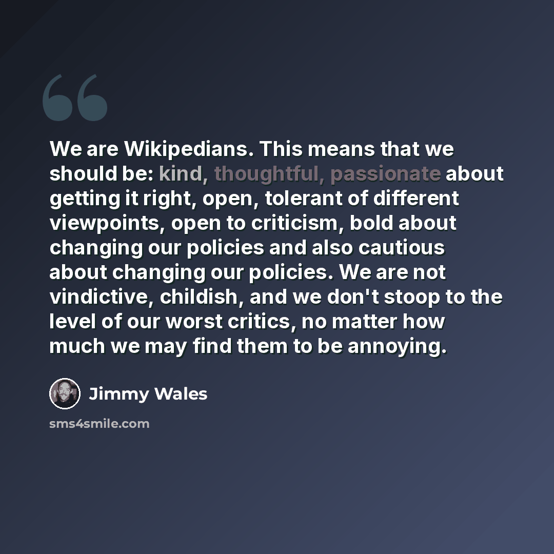 “We are Wikipedians. This means that we should be: kind, thoughtful, passionate about getting it right, open, tolerant of different viewpoints, open to criticism, bold about changing our policies and also cautious about changing our policies. We are not vindictive, childish, and we don't stoop to…” quote by Jimmy Wales