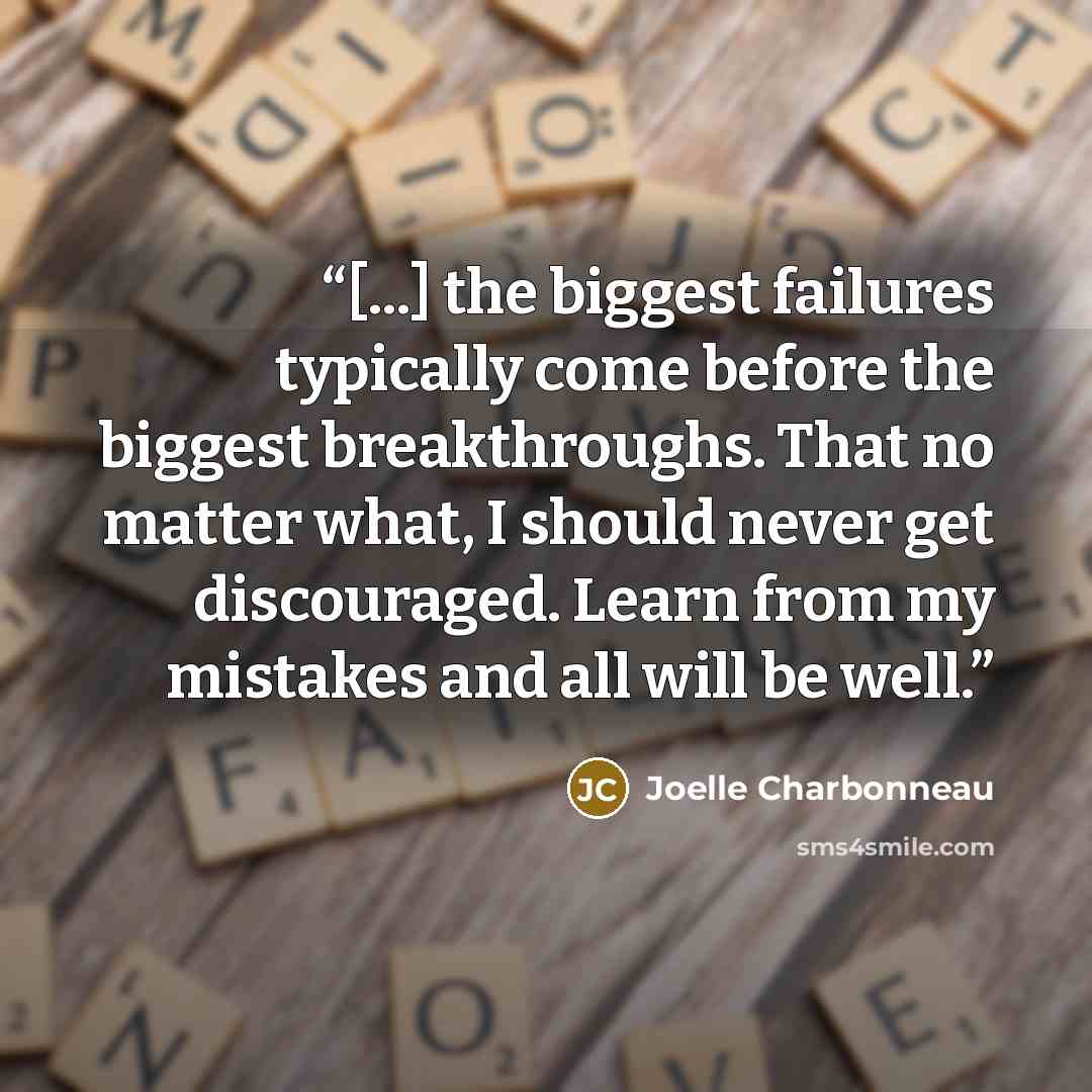 “[...] the biggest failures typically come before the biggest breakthroughs. That no matter what, I should never get discouraged. Learn from my mistakes and all will be well.” quote by Joelle Charbonneau