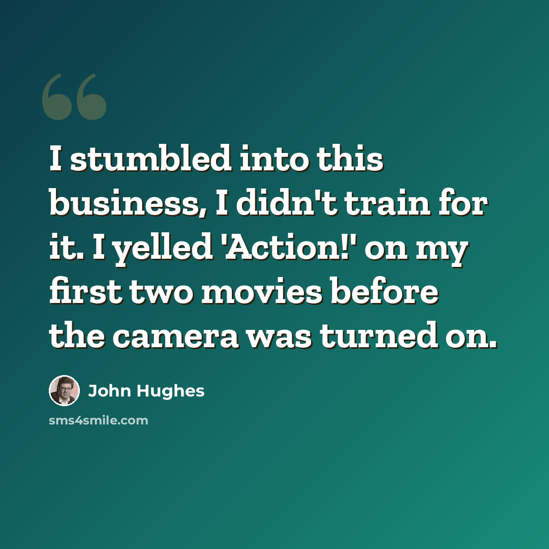 “I stumbled into this business, I didn't train for it. I yelled 'Action!' on my first two movies before the camera was turned on.” quote by John Hughes