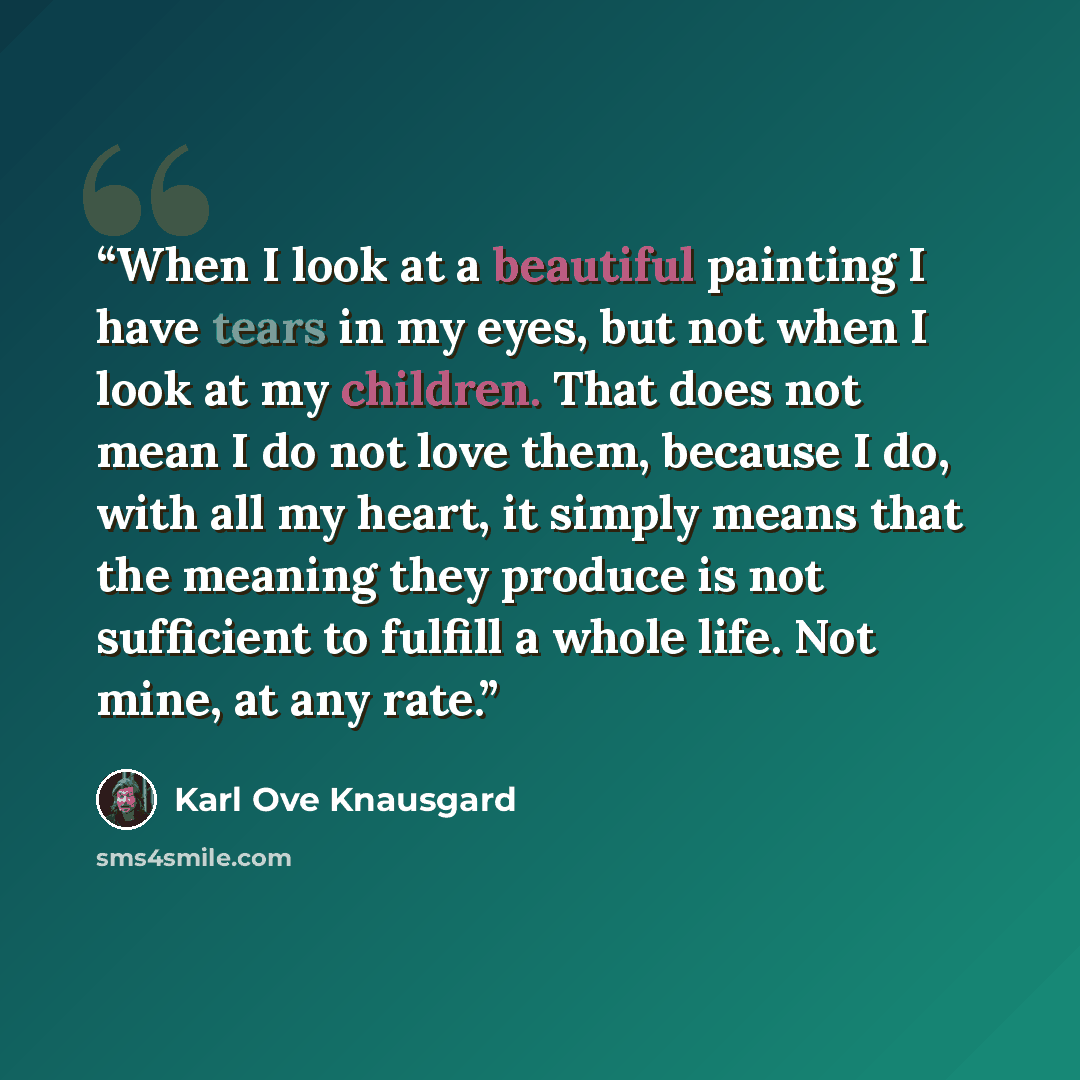 “When I look at a beautiful painting I have tears in my eyes, but not when I look at my children. That does not mean I do not love them, because I do, with all my heart, it simply means that the meaning they produce is not sufficient to fulfill a whole life. Not mine, at any rate.” quote by Karl Ove Knausgård
