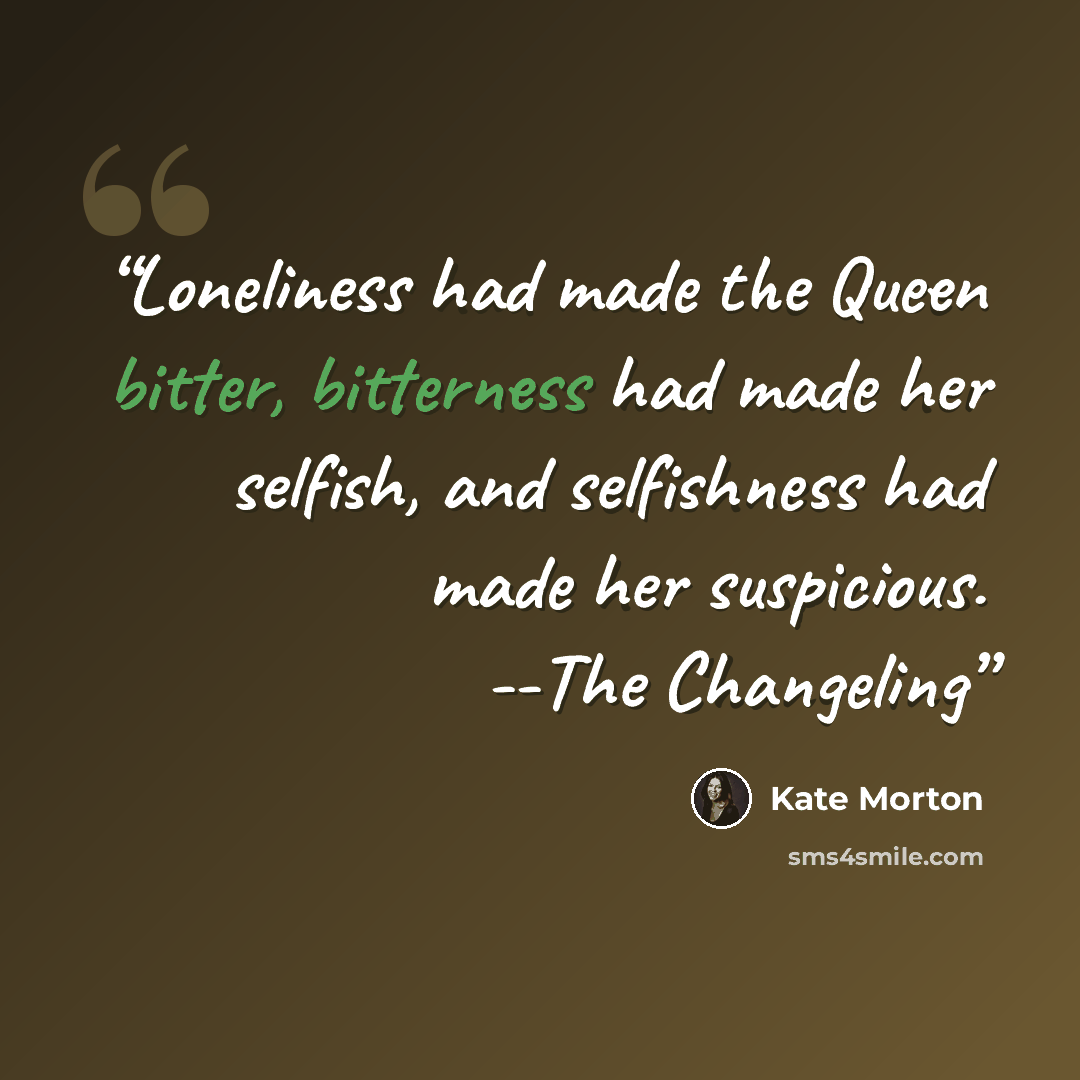 “Loneliness had made the Queen bitter, bitterness had made her selfish, and selfishness had made her suspicious. --The Changeling” quote by Kate Morton