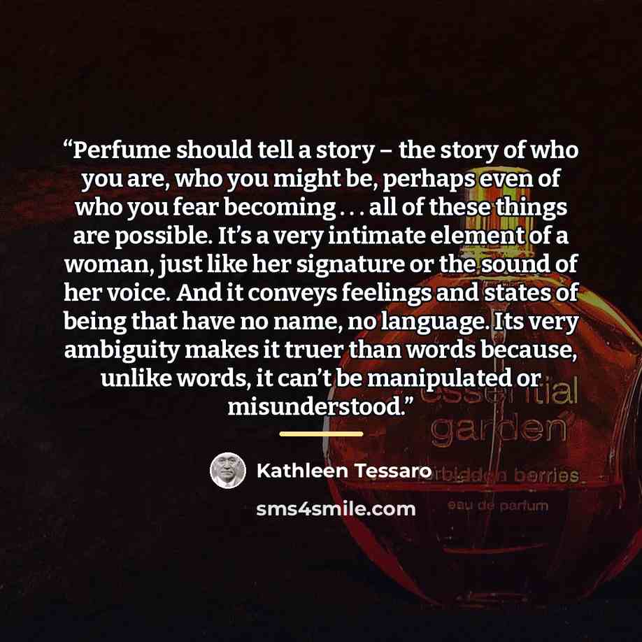 “Perfume should tell a story – the story of who you are, who you might be, perhaps even of who you fear becoming . . . all of these things are possible. It’s a very intimate element of a woman, just like her signature or the sound of her voice. And it conveys feelings and states of being that have…” quote by Kathleen Tessaro