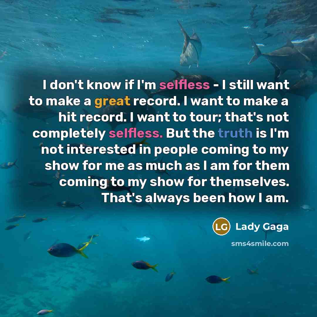 “I don't know if I'm selfless - I still want to make a great record. I want to make a hit record. I want to tour; that's not completely selfless. But the truth is I'm not interested in people coming to my show for me as much as I am for them coming to my show for themselves. That's always been how…” quote by Lady Gaga