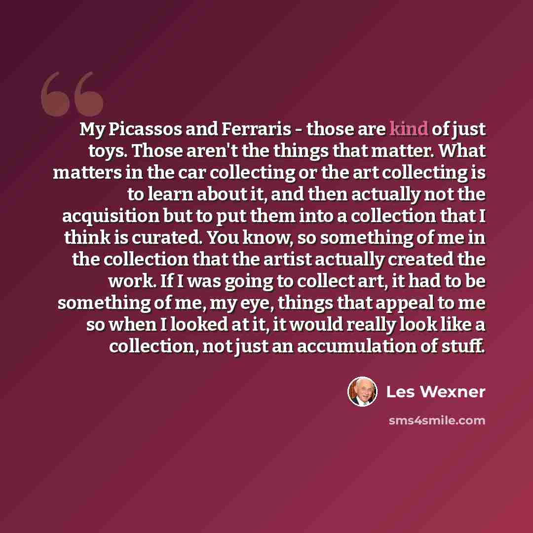 “My Picassos and Ferraris - those are kind of just toys. Those aren't the things that matter. What matters in the car collecting or the art collecting is to learn about it, and then actually not the acquisition but to put them into a collection that I think is curated. You know, so something of me…” quote by Les Wexner