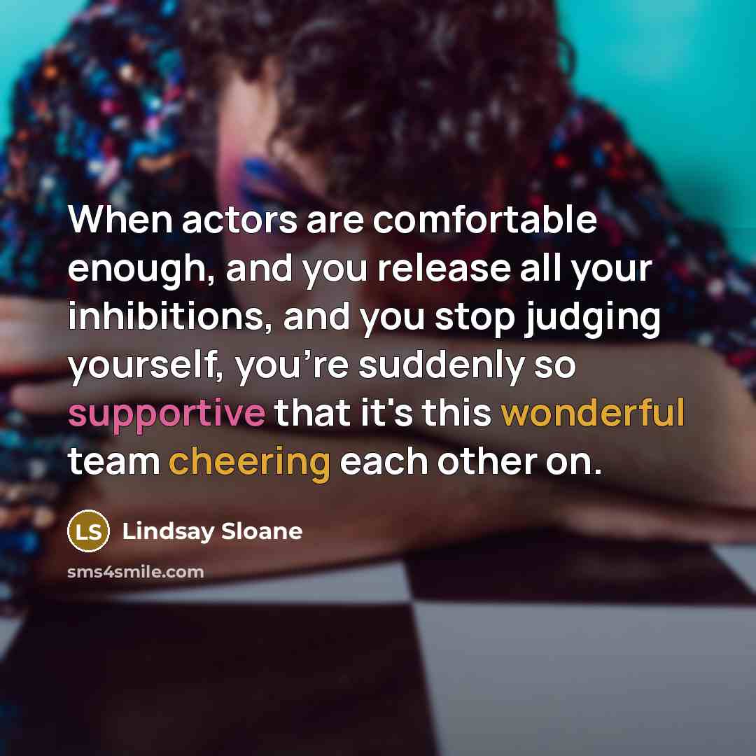 “When actors are comfortable enough, and you release all your inhibitions, and you stop judging yourself, you're suddenly so supportive that it's this wonderful team cheering each other on.” quote by Lindsay Sloane