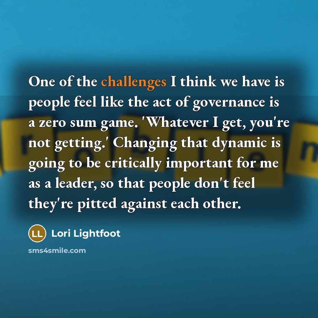 “One of the challenges I think we have is people feel like the act of governance is a zero sum game. 'Whatever I get, you're not getting.' Changing that dynamic is going to be critically important for me as a leader, so that people don't feel they're pitted against each other.” quote by Lori Lightfoot