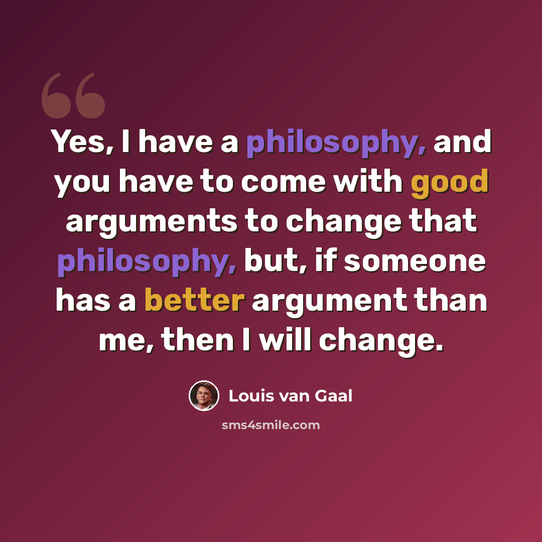 “Yes, I have a philosophy, and you have to come with good arguments to change that philosophy, but, if someone has a better argument than me, then I will change.” quote by Louis van Gaal