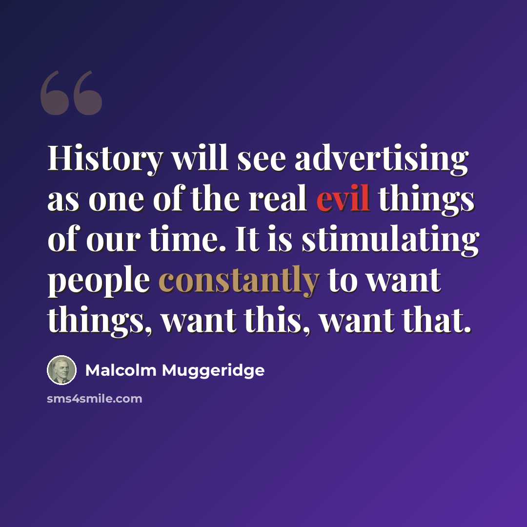 “History will see advertising as one of the real evil things of our time. It is stimulating people constantly to want things, want this, want that.” quote by Malcolm Muggeridge