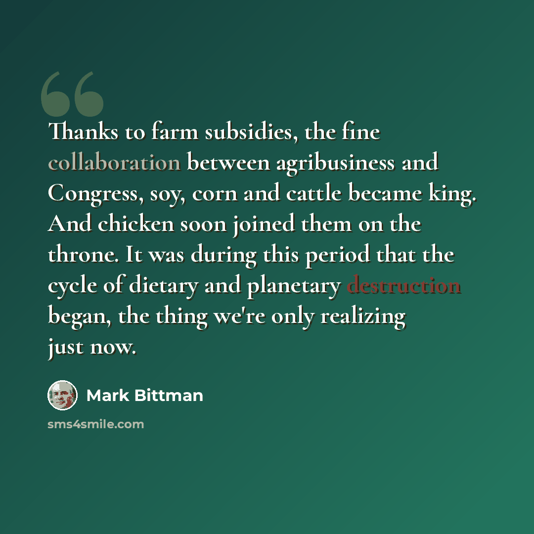 “Thanks to farm subsidies, the fine collaboration between agribusiness and Congress, soy, corn and cattle became king. And chicken soon joined them on the throne. It was during this period that the cycle of dietary and planetary destruction began, the thing we're only realizing just now.” quote by Mark Bittman