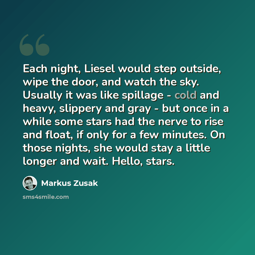 “Each night, Liesel would step outside, wipe the door, and watch the sky. Usually it was like spillage - cold and heavy, slippery and gray - but once in a while some stars had the nerve to rise and float, if only for a few minutes. On those nights, she would stay a little longer and wait. Hello…” quote by Markus Zusak