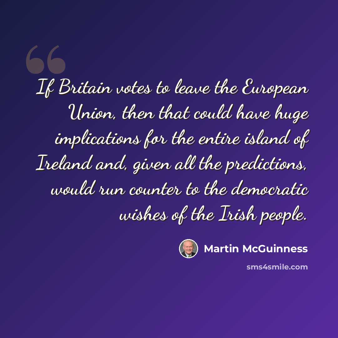“If Britain votes to leave the European Union, then that could have huge implications for the entire island of Ireland and, given all the predictions, would run counter to the democratic wishes of the Irish people.” quote by Martin McGuinness