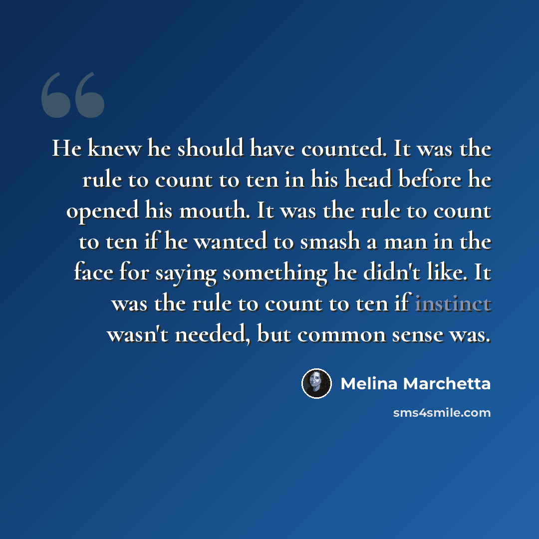 “He knew he should have counted. It was the rule to count to ten in his head before he opened his mouth. It was the rule to count to ten if he wanted to smash a man in the face for saying something he didn't like. It was the rule to count to ten if instinct wasn't needed, but common sense was.” quote by Melina Marchetta