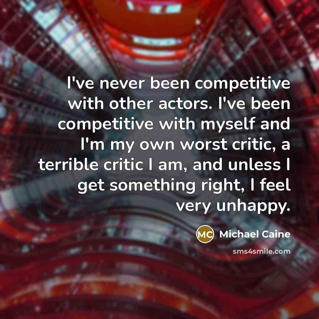 “I've never been competitive with other actors. I've been competitive with myself and I'm my own worst critic, a terrible critic I am, and unless I get something right, I feel very unhappy.” quote by Michael Caine
