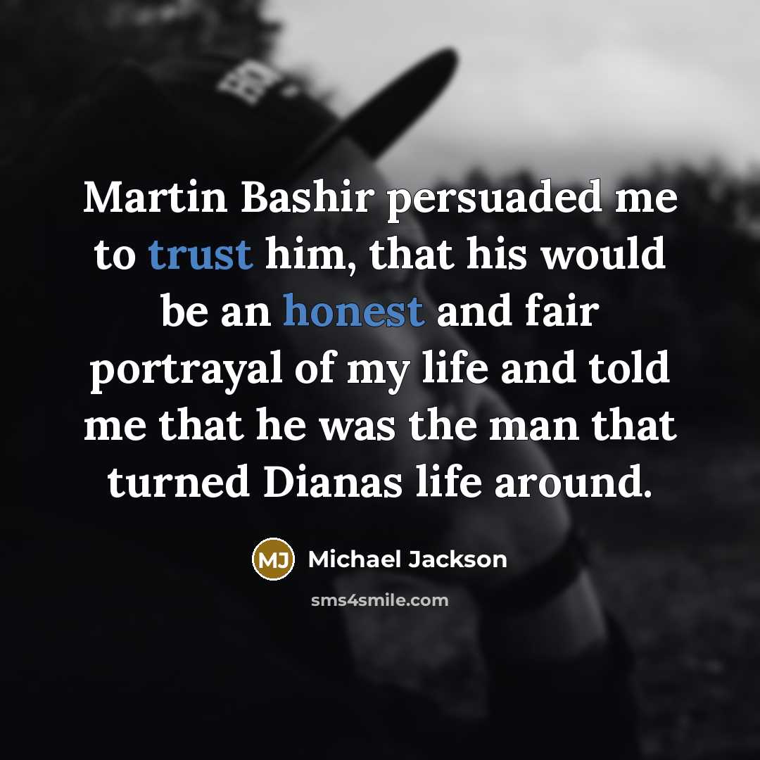 “Martin Bashir persuaded me to trust him, that his would be an honest and fair portrayal of my life and told me that he was the man that turned Dianas life around.” quote by Michael Jackson