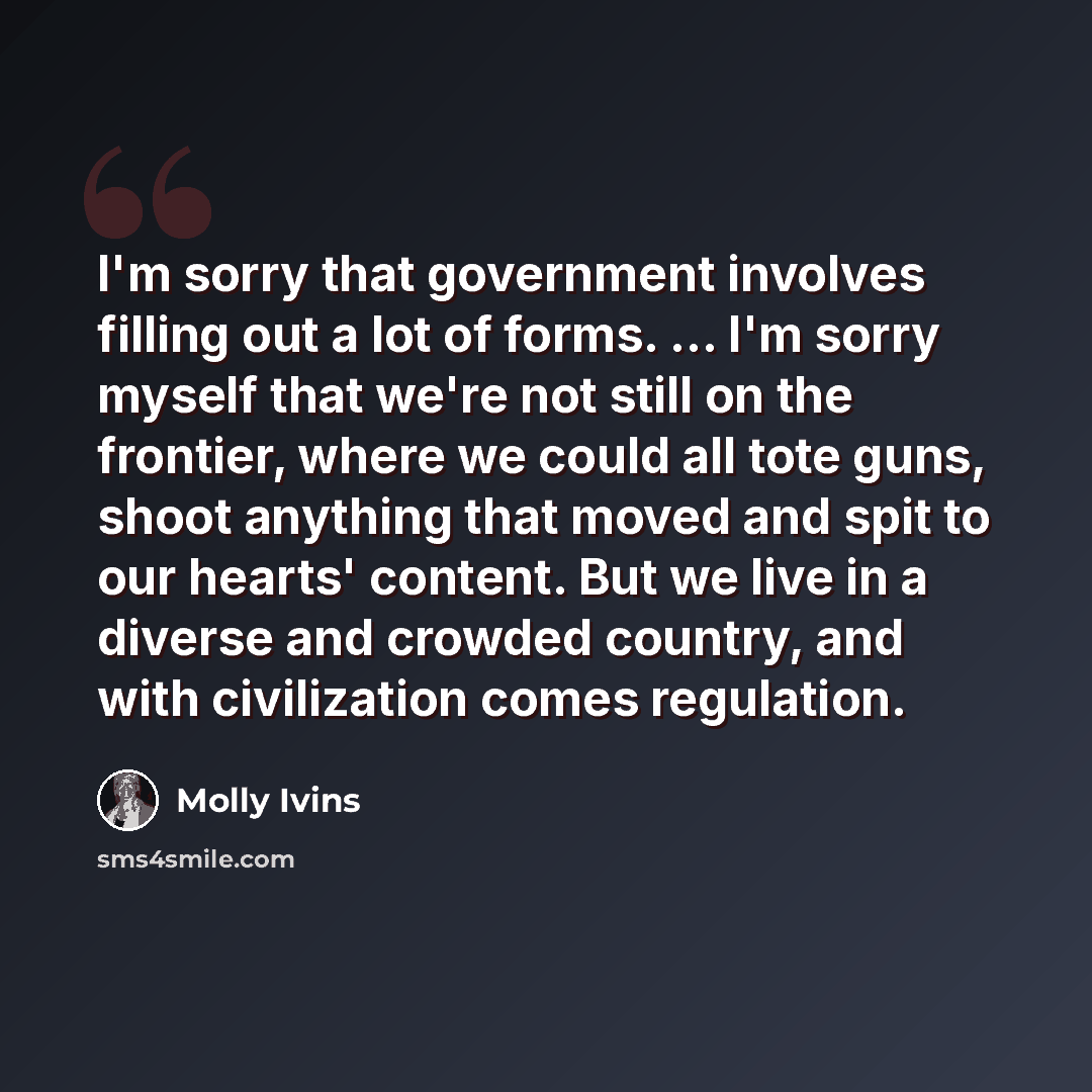 “I'm sorry that government involves filling out a lot of forms. ... I'm sorry myself that we're not still on the frontier, where we could all tote guns, shoot anything that moved and spit to our hearts' content. But we live in a diverse and crowded country, and with civilization comes regulation.” quote by Molly Ivins