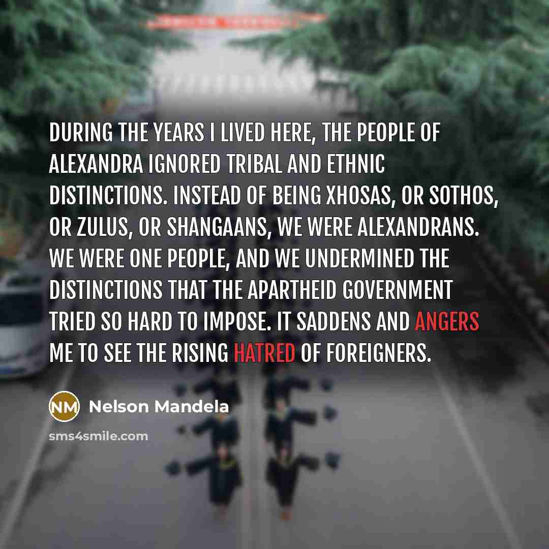 “During the years I lived here, the people of Alexandra ignored tribal and ethnic distinctions. Instead of being Xhosas, or Sothos, or Zulus, or Shangaans, we were Alexandrans. We were one people, and we undermined the distinctions that the apartheid government tried so hard to impose. It saddens…” quote by Nelson Mandela