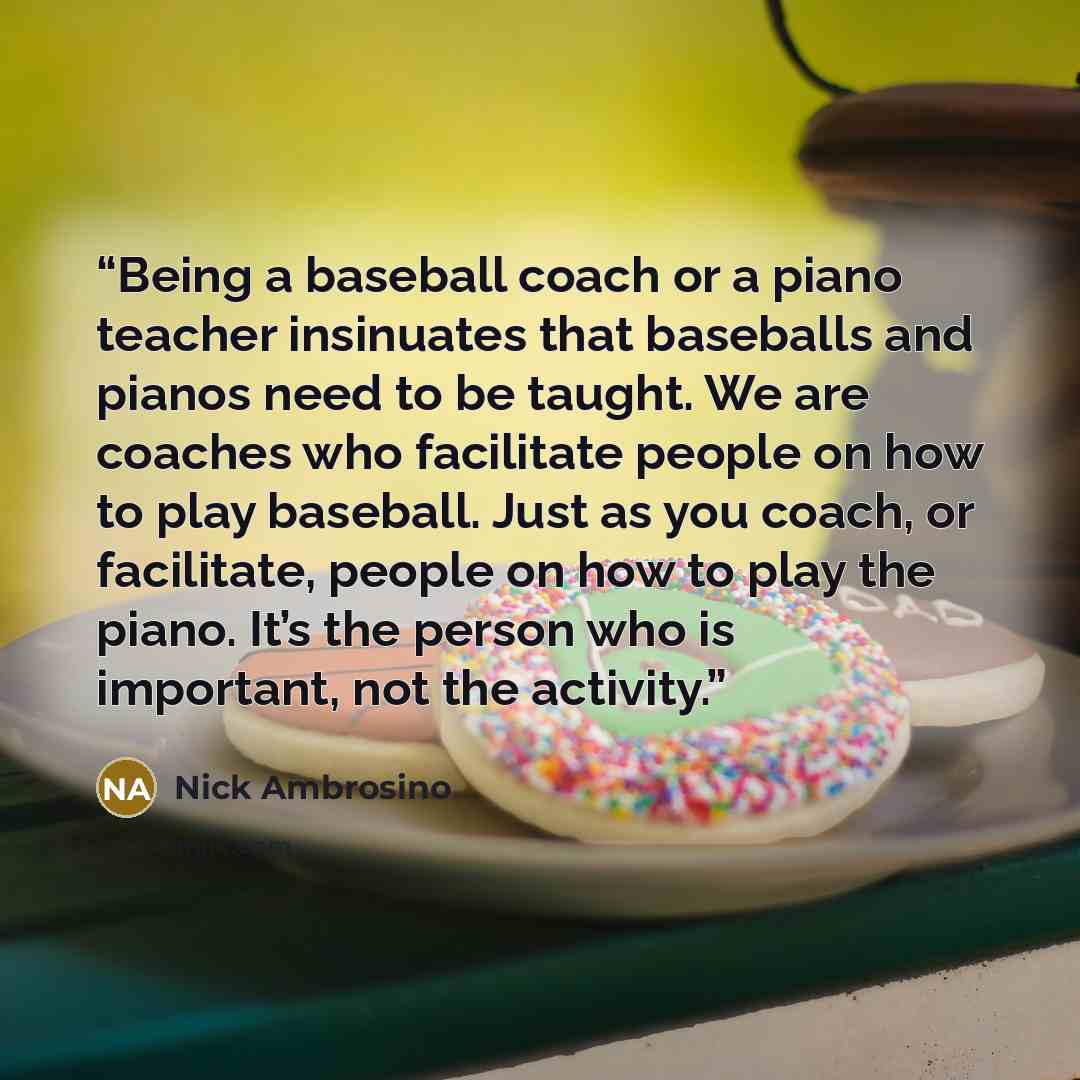 “Being a baseball coach or a piano teacher insinuates that baseballs and pianos need to be taught. We are coaches who facilitate people on how to play baseball. Just as you coach, or facilitate, people on how to play the piano. It’s the person who is important, not the activity.” quote by Nick Ambrosino