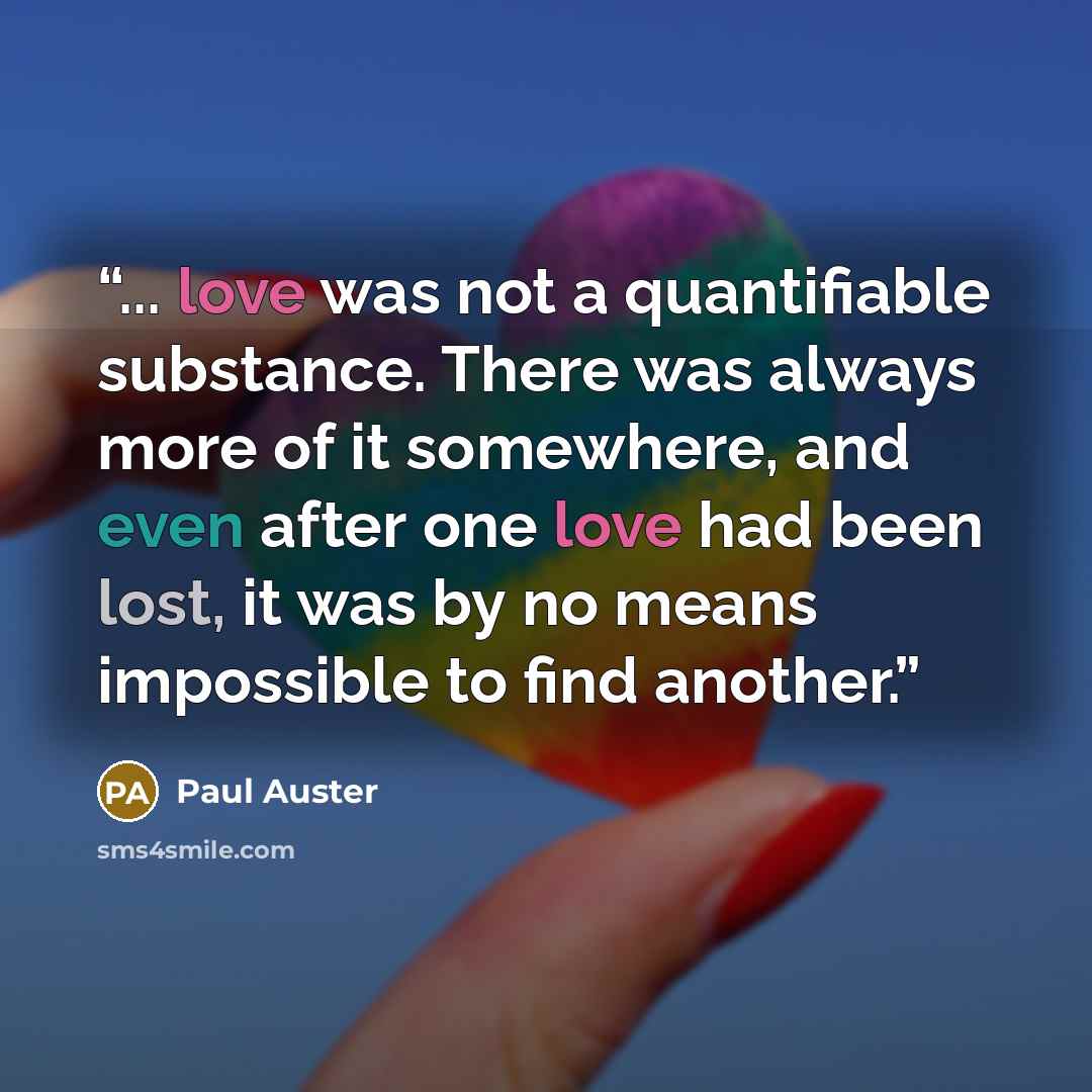 “... love was not a quantifiable substance. There was always more of it somewhere, and even after one love had been lost, it was by no means impossible to find another.” quote by Paul Auster