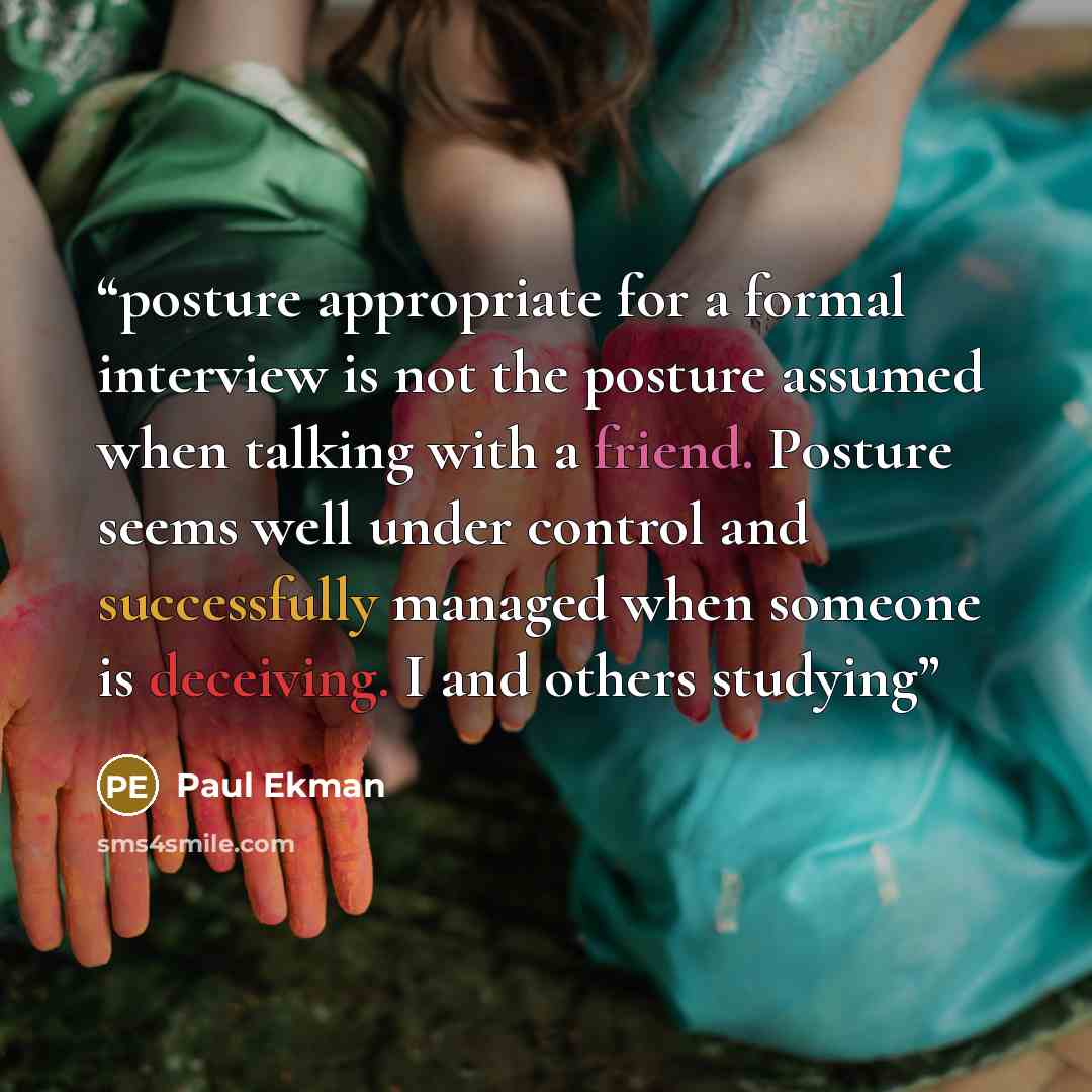 “posture appropriate for a formal interview is not the posture assumed when talking with a friend. Posture seems well under control and successfully managed when someone is deceiving. I and others studying” quote by Paul Ekman