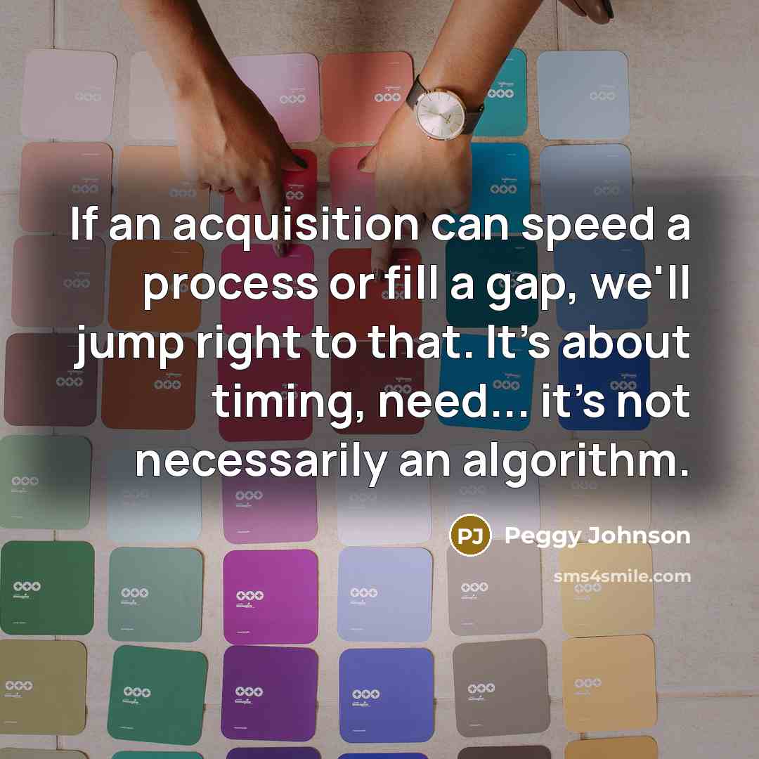 “If an acquisition can speed a process or fill a gap, we'll jump right to that. It's about timing, need... it's not necessarily an algorithm.” quote by Peggy Johnson