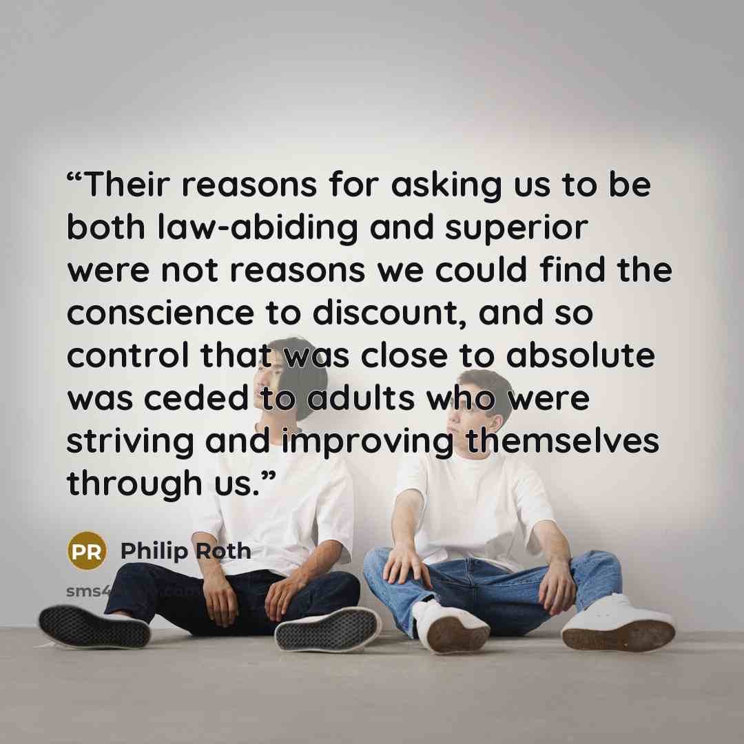 “Their reasons for asking us to be both law-abiding and superior were not reasons we could find the conscience to discount, and so control that was close to absolute was ceded to adults who were striving and improving themselves through us.” quote by Philip Roth