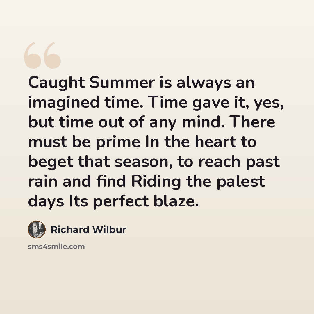 “Caught Summer is always an imagined time. Time gave it, yes, but time out of any mind. There must be prime In the heart to beget that season, to reach past rain and find Riding the palest days Its perfect blaze.” quote by Richard Wilbur