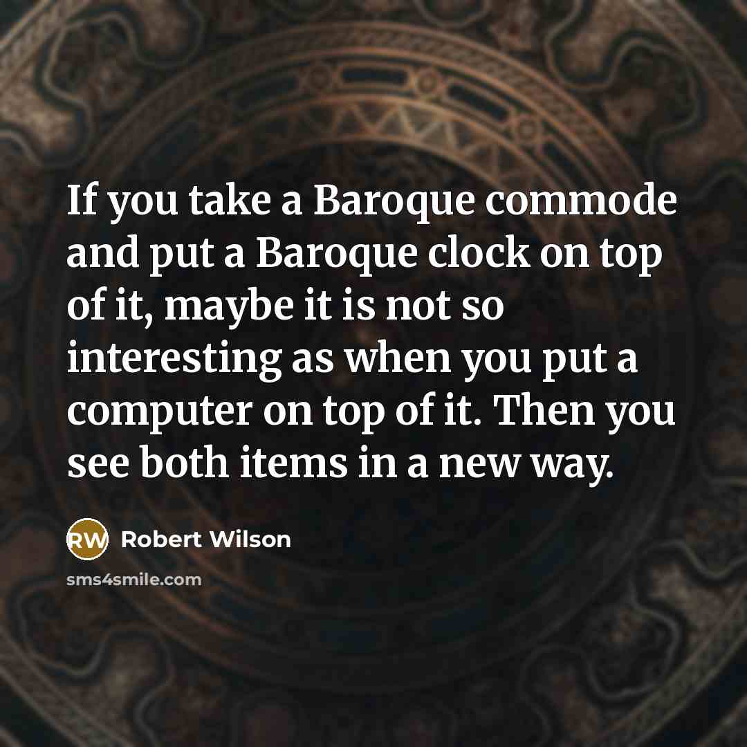 “If you take a Baroque commode and put a Baroque clock on top of it, maybe it is not so interesting as when you put a computer on top of it. Then you see both items in a new way.” quote by Robert Wilson