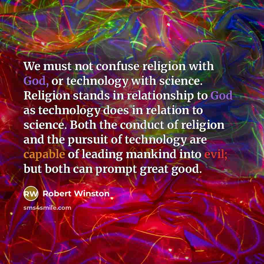 “We must not confuse religion with God, or technology with science. Religion stands in relationship to God as technology does in relation to science. Both the conduct of religion and the pursuit of technology are capable of leading mankind into evil; but both can prompt great good.” quote by Robert Winston