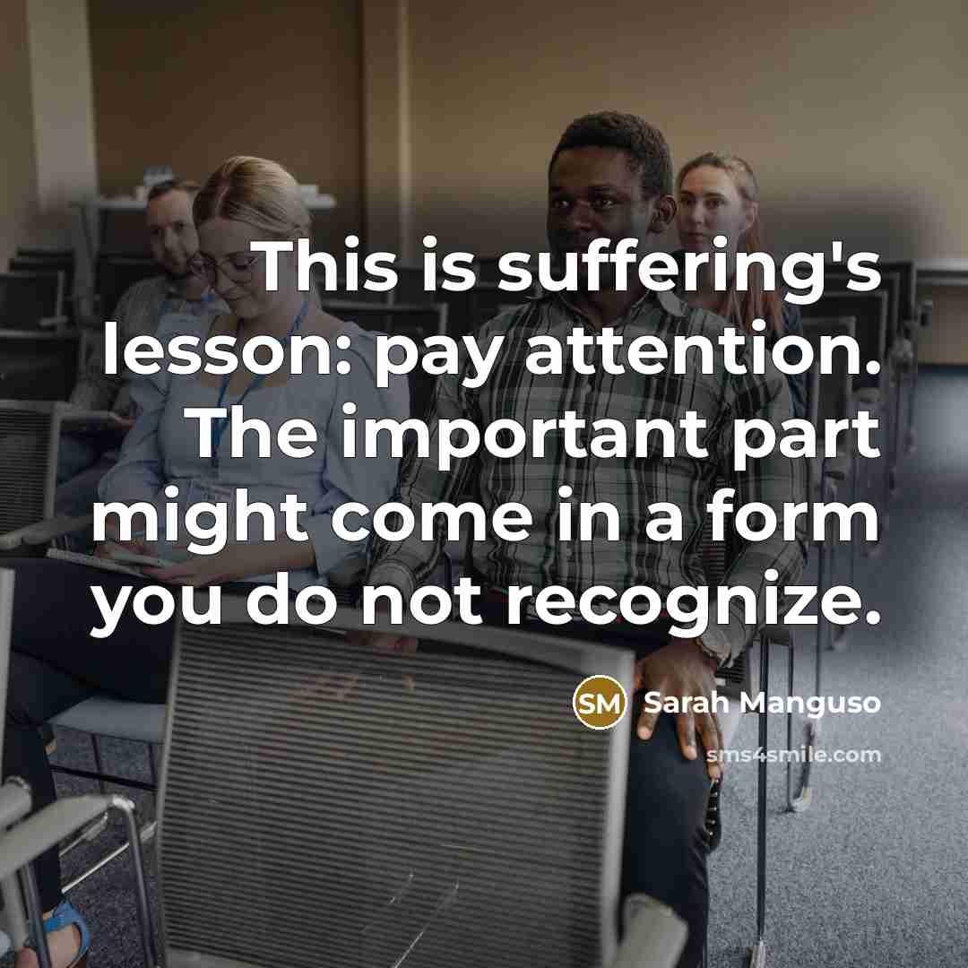 “This is suffering's lesson: pay attention. The important part might come in a form you do not recognize.” quote by Sarah Manguso
