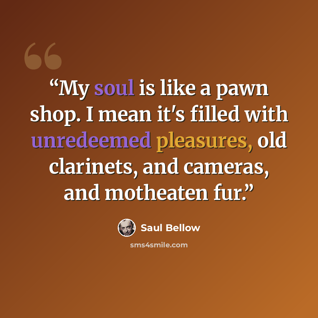 “My soul is like a pawn shop. I mean it's filled with unredeemed pleasures, old clarinets, and cameras, and motheaten fur.” quote by Saul Bellow