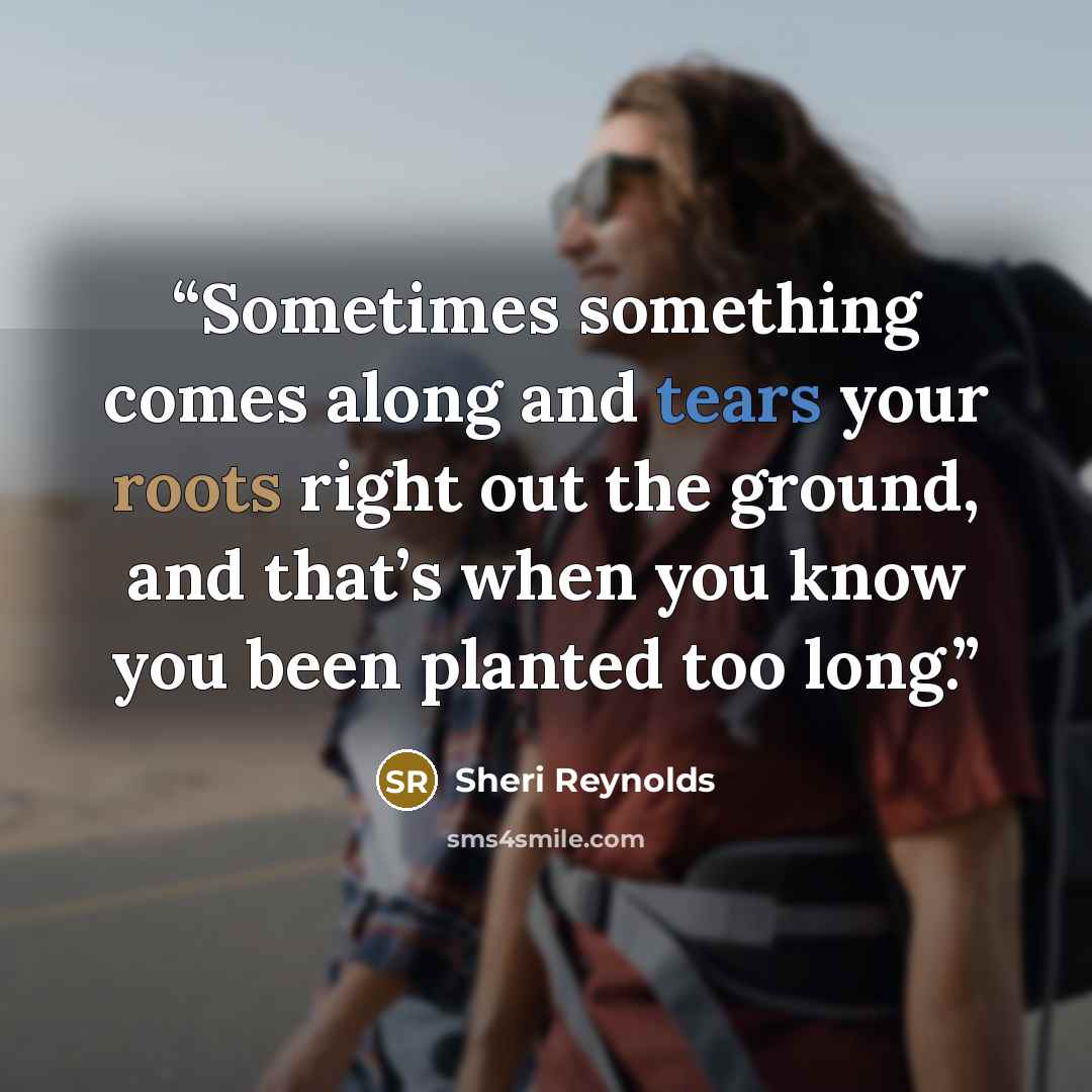 “Sometimes something comes along and tears your roots right out the ground, and that’s when you know you been planted too long.” quote by Sheri Reynolds