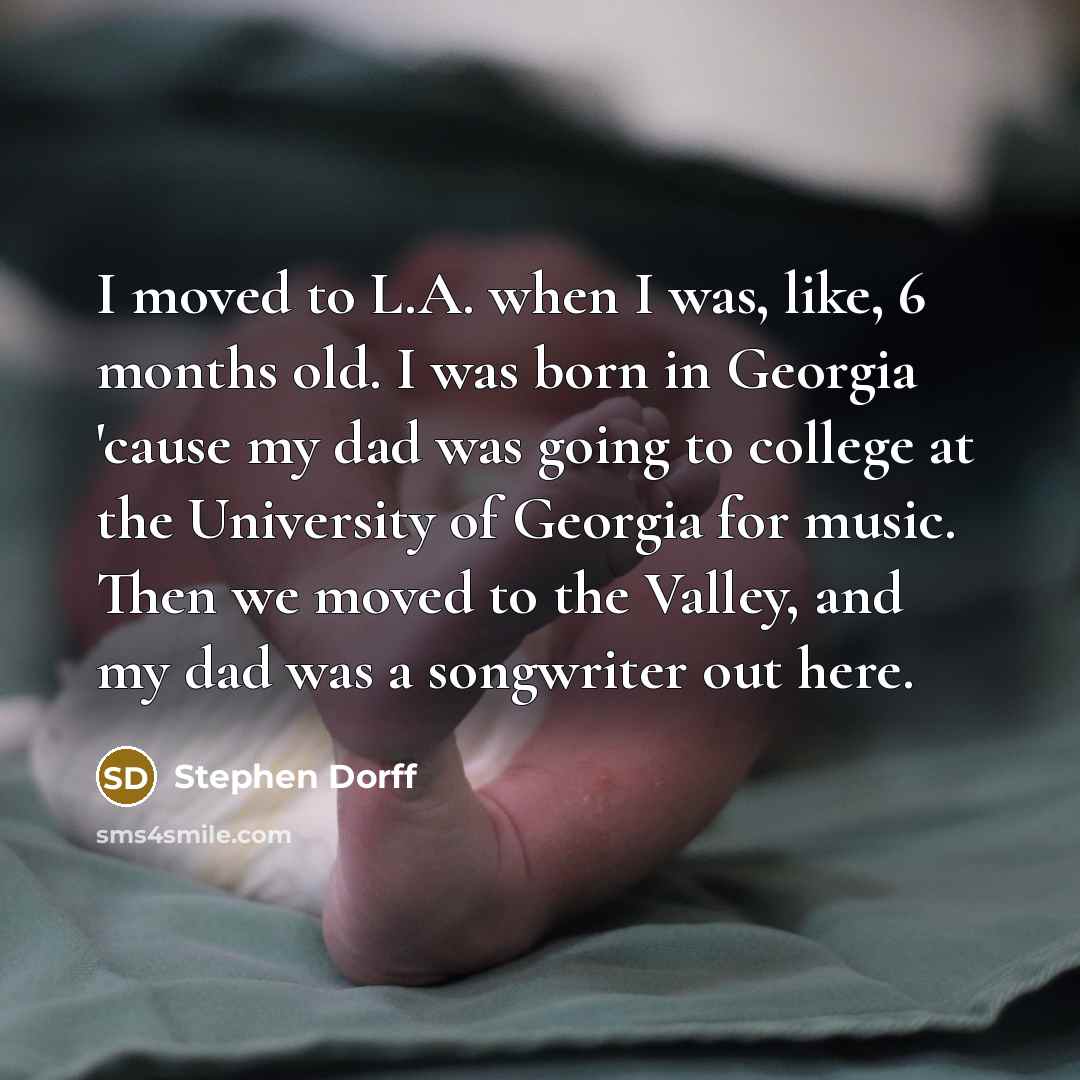 “I moved to L.A. when I was, like, 6 months old. I was born in Georgia 'cause my dad was going to college at the University of Georgia for music. Then we moved to the Valley, and my dad was a songwriter out here.” quote by Stephen Dorff