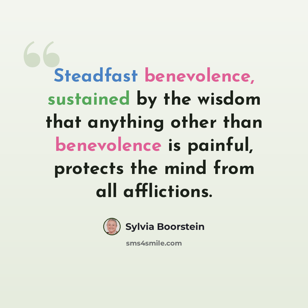 “Steadfast benevolence, sustained by the wisdom that anything other than benevolence is painful, protects the mind from all afflictions.” quote by Sylvia Boorstein