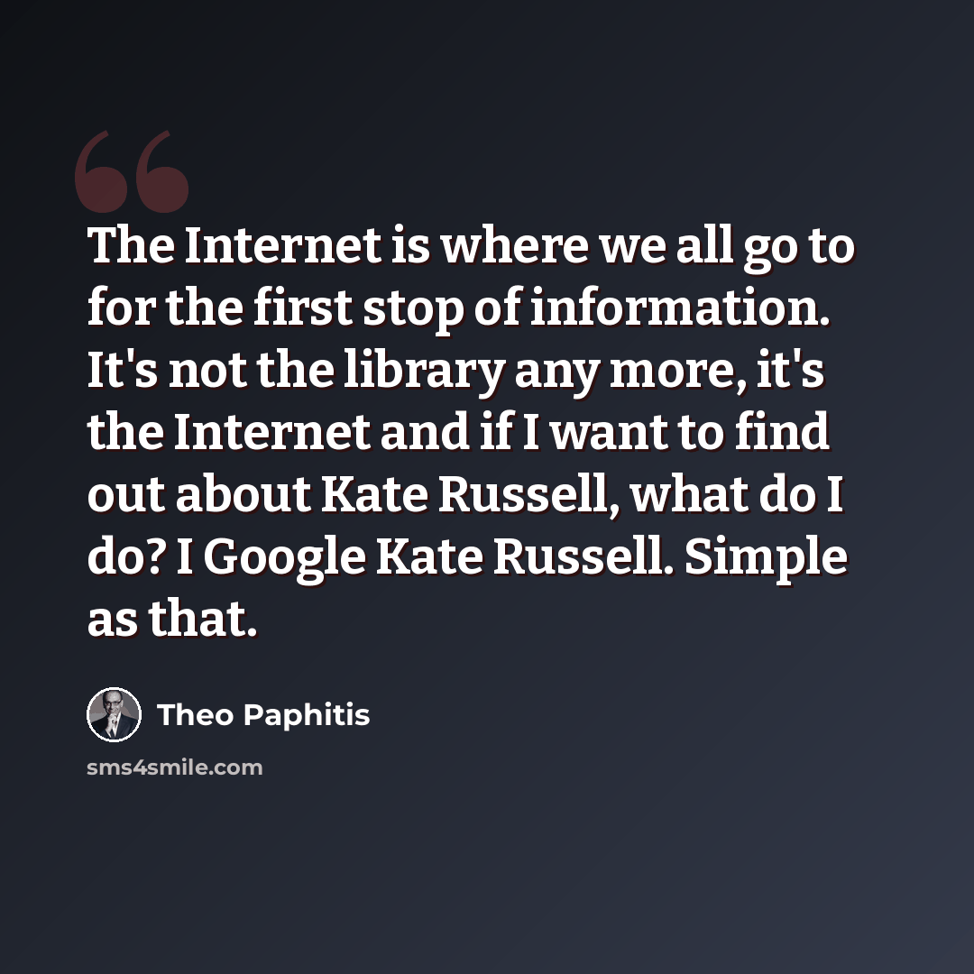 “The Internet is where we all go to for the first stop of information. It's not the library any more, it's the Internet and if I want to find out about Kate Russell, what do I do? I Google Kate Russell. Simple as that.” quote by Theo Paphitis