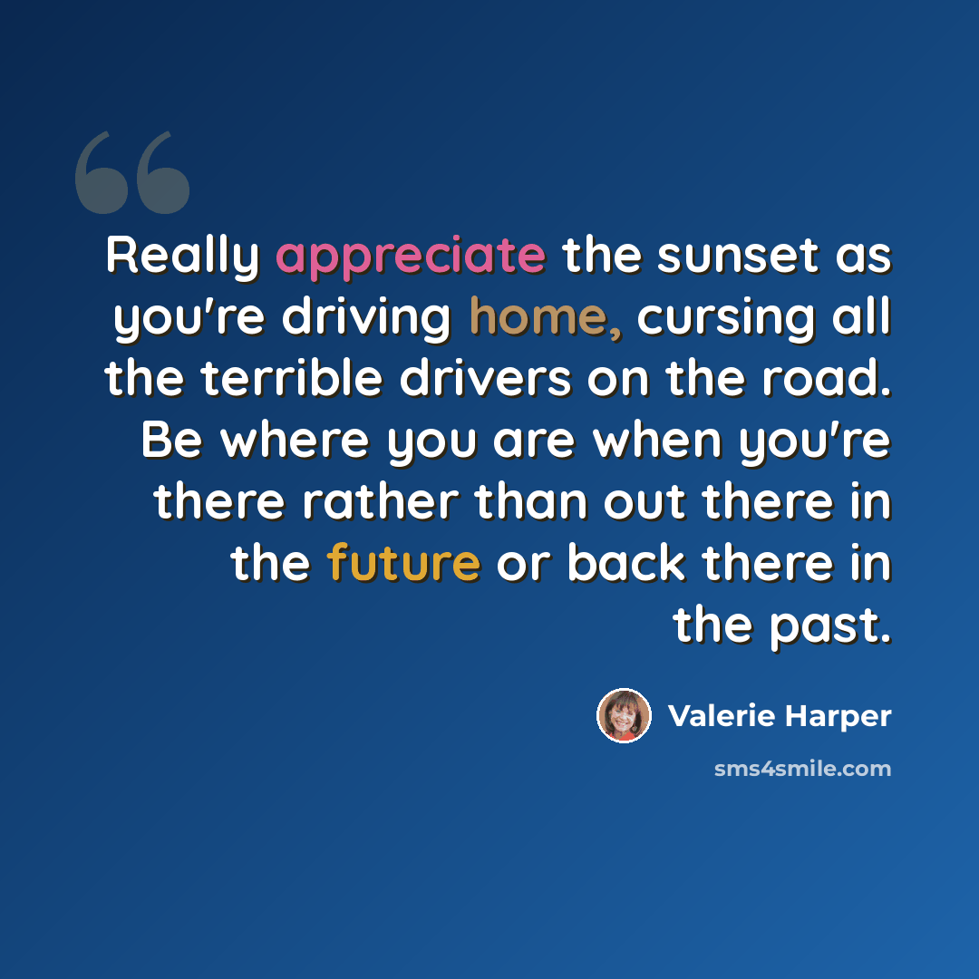 “Really appreciate the sunset as you're driving home, cursing all the terrible drivers on the road. Be where you are when you're there rather than out there in the future or back there in the past.” quote by Valerie Harper