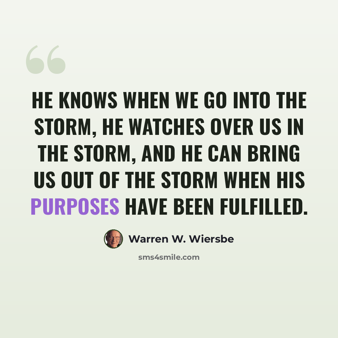 “He knows when we go into the storm, He watches over us in the storm, and He can bring us out of the storm when His purposes have been fulfilled.” quote by Warren W. Wiersbe
