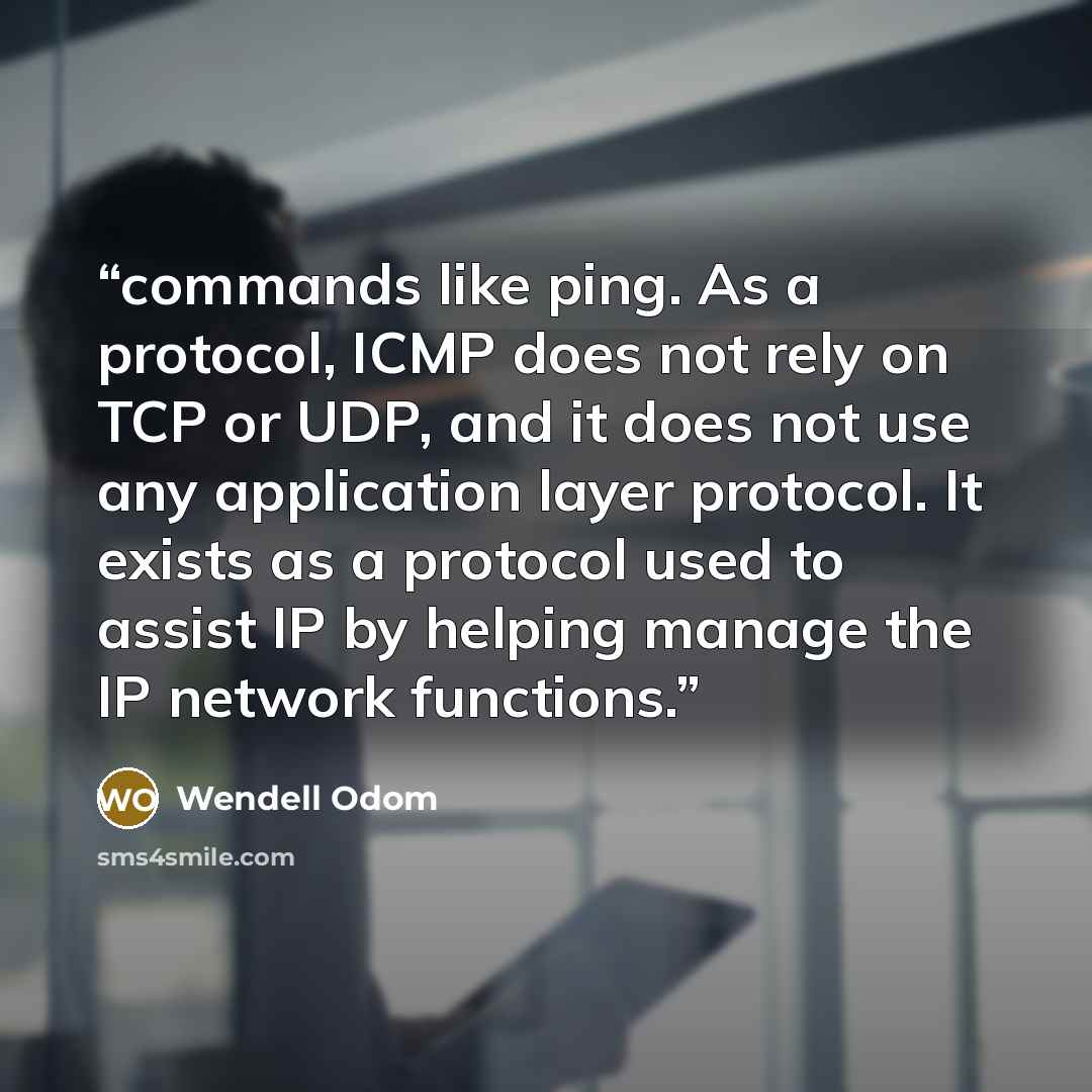 “commands like ping. As a protocol, ICMP does not rely on TCP or UDP, and it does not use any application layer protocol. It exists as a protocol used to assist IP by helping manage the IP network functions.” quote by Wendell Odom