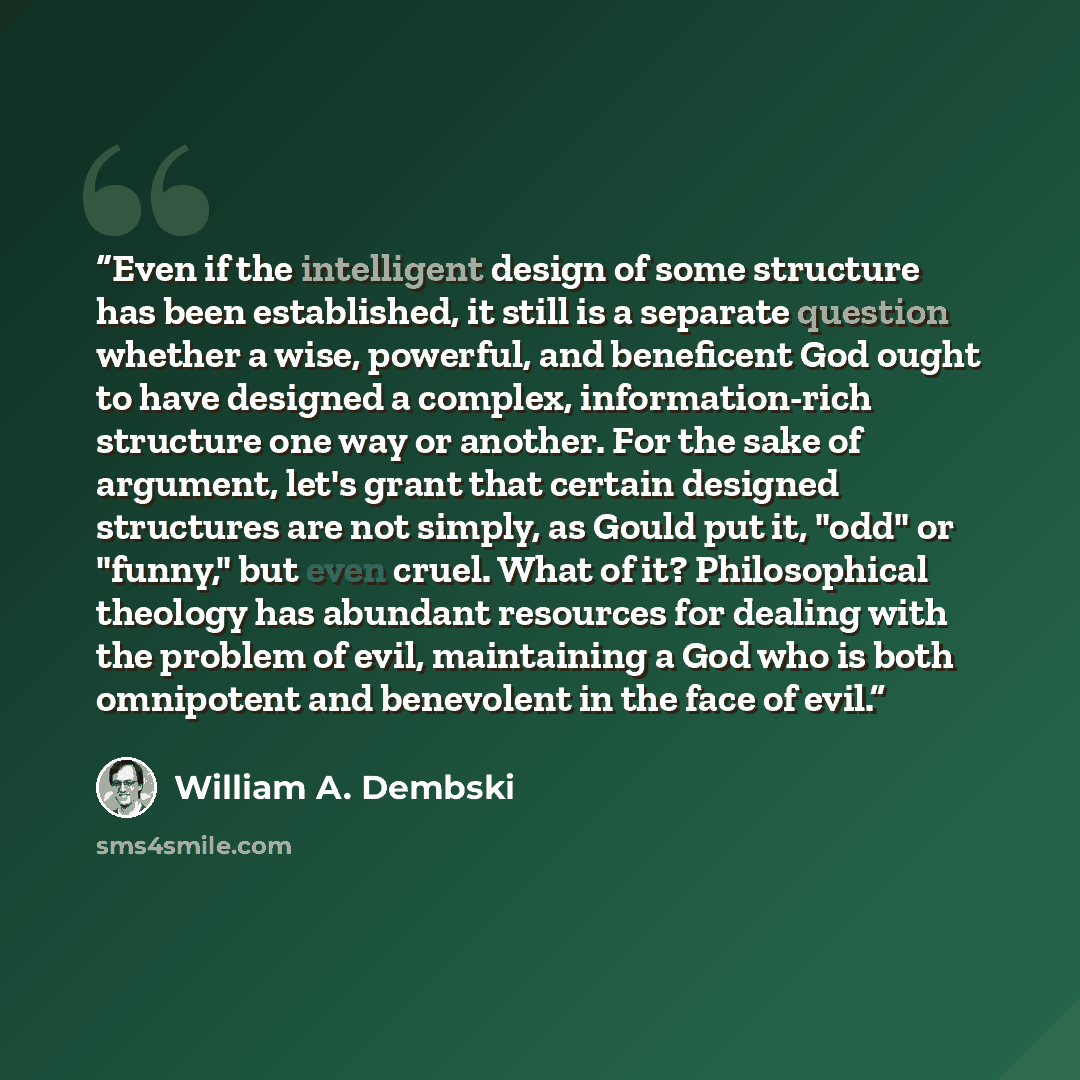 “Even if the intelligent design of some structure has been established, it still is a separate question whether a wise, powerful, and beneficent God ought to have designed a complex, information-rich structure one way or another. For the sake of argument, let's grant that certain designed…” quote by William A. Dembski