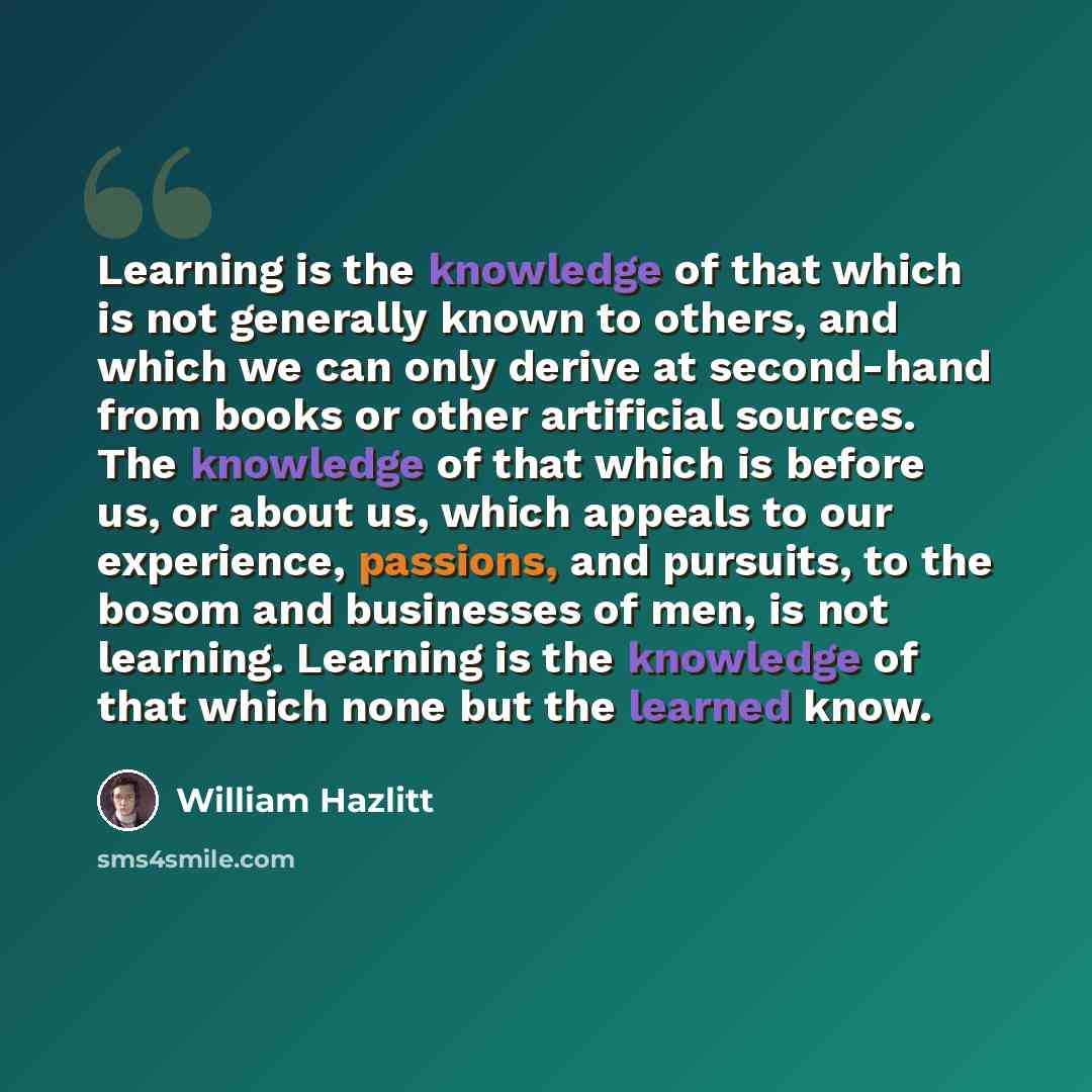 “Learning is the knowledge of that which is not generally known to others, and which we can only derive at second-hand from books or other artificial sources. The knowledge of that which is before us, or about us, which appeals to our experience, passions, and pursuits, to the bosom and businesses…” quote by William Hazlitt